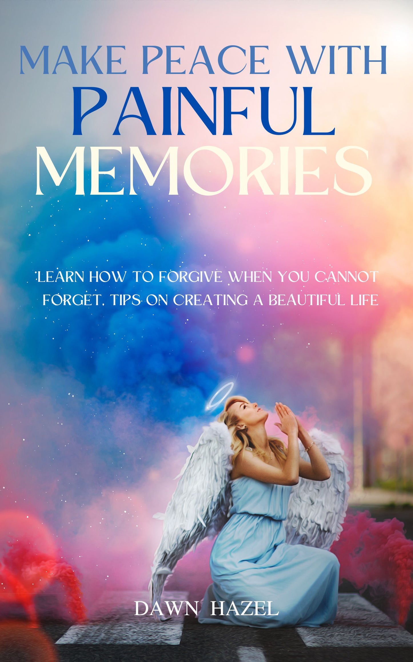 Make Peace With Painful Memories - Learn How to Forgive When You Cannot Forget: Tips on Creating a Beautiful Life